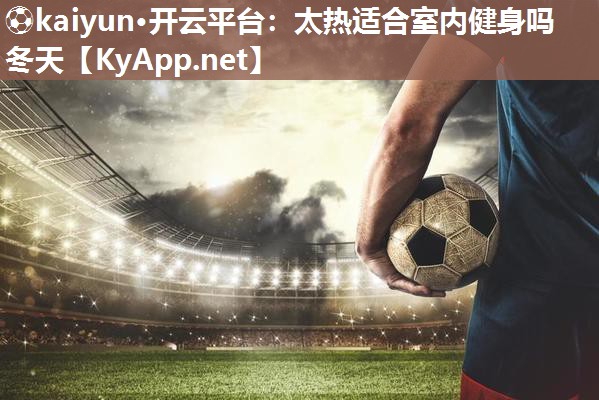 ⚽kaiyun·开云平台：太热适合室内健身吗冬天