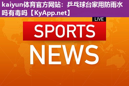 kaiyun体育官方网站：乒乓球台家用防雨水吗有毒吗