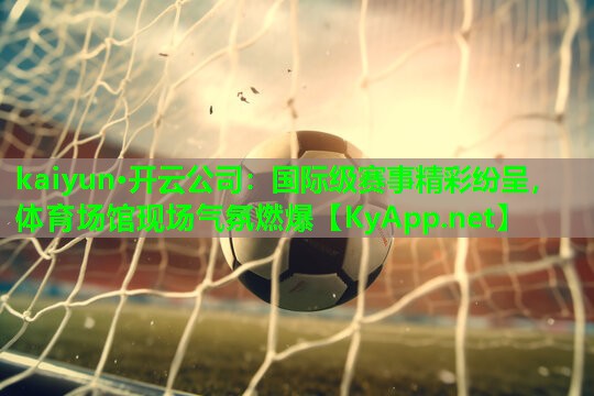 kaiyun·开云公司：国际级赛事精彩纷呈，体育场馆现场气氛燃爆